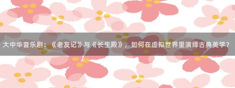 聚富年年：大中华音乐剧：《老友记》与《长生殿》，如何在虚拟世界里演绎古典美学？